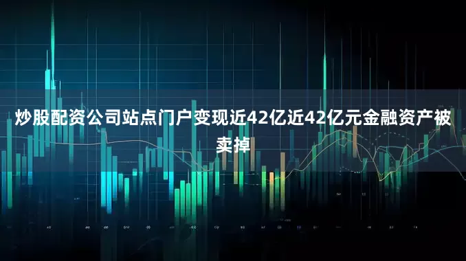 炒股配资公司站点门户变现近42亿近42亿元金融资产被卖掉