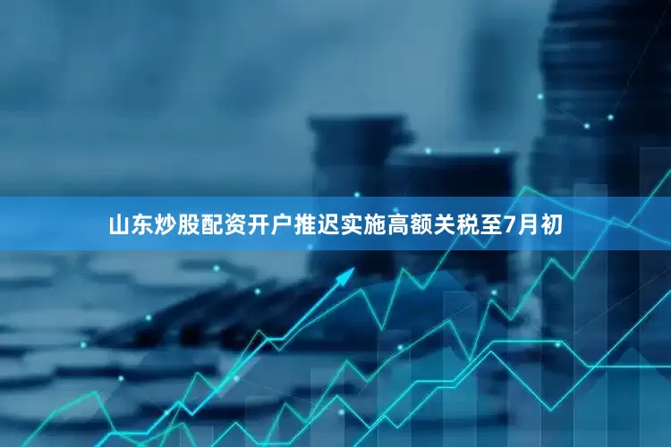山东炒股配资开户推迟实施高额关税至7月初