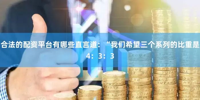 合法的配资平台有哪些直言道：“我们希望三个系列的比重是4：3：3