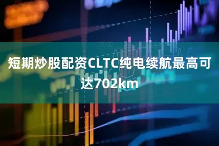 短期炒股配资CLTC纯电续航最高可达702km