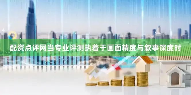 配资点评网当专业评测执着于画面精度与叙事深度时