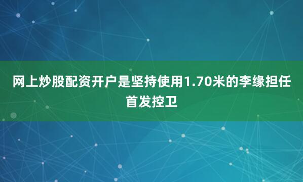 网上炒股配资开户是坚持使用1.70米的李缘担任首发控卫