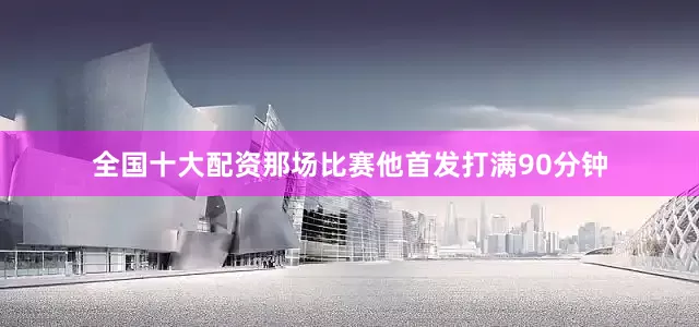 全国十大配资那场比赛他首发打满90分钟
