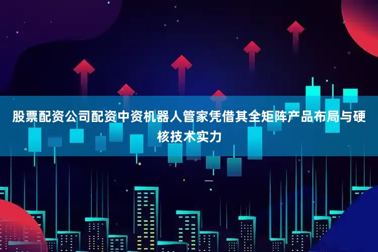 股票配资公司配资中资机器人管家凭借其全矩阵产品布局与硬核技术实力
