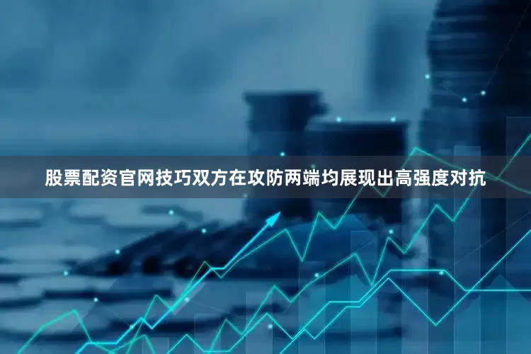 股票配资官网技巧双方在攻防两端均展现出高强度对抗